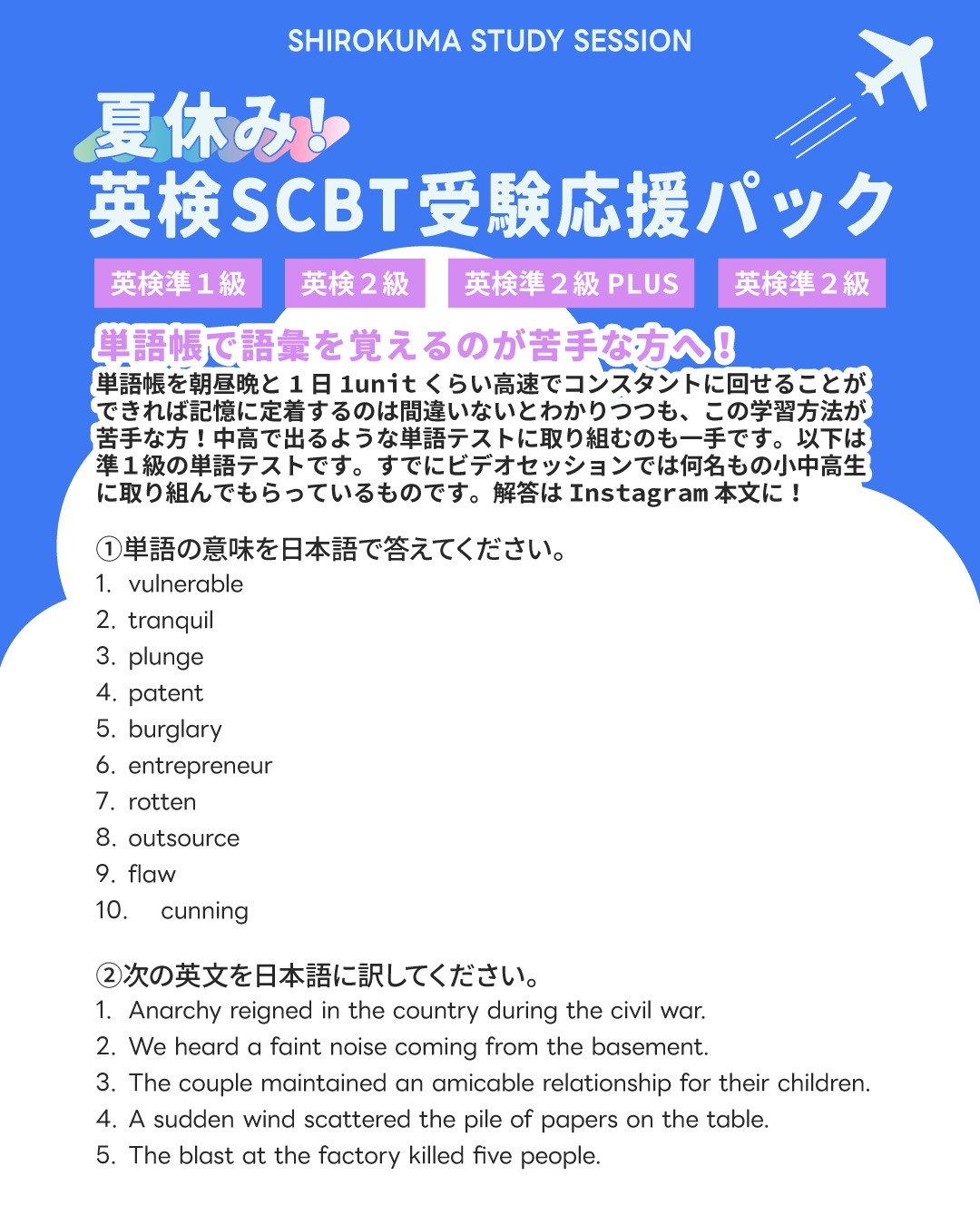 こんにちは！しろくまスタディセッションのコヤマ ケイコです🐻‍❄️✨

「単語帳を高速で回すのが良いのはわかってるけど、どうしても続かない…😭」
そんな学生さんにこそ、夏休みは「単語テスト」を毎日のルーティンに取り入れることを強くおすすめします🔥

単語テストに取り組む最大のメリットは、「わかったつもり」を完全に打ち砕き、脳から記憶を引っ張り出す「思い出す力（検索学習）」を強制的に鍛えられることです💡

単語帳を眺めているだけだと「あー、これ知ってる」と脳が錯覚しがちですが、テストという形式にしてアウトプットを求められると、自分の本当の定着度が残酷なほどクリアになります👀✨

毎日の点数として結果が見えるので、ゲーム感覚でモチベーションが維持しやすいのも大きな魅力です🎵

さて、画像で出題した準1級レベルの単語テストの解答・解説です！
ただ丸付けをするだけでなく、語源や英検１級レベルのアップグレード単語も一緒に掲載しています🐻‍❄️✨（これはなんとなく見るだけでOK！将来の知識のネットワーク構築のためです）

① 単語の意味を答える問題
(1) vulnerable
発音: VUL-ner-uh-bul
語源: vulnus（傷）➡ 傷を負いやすい状態
意味: 傷つきやすい／感染しやすい
用例: vulnerable to cyberattacks（サイバー攻撃に弱い）
アップグレード版（英検1級）: susceptible

(2) tranquil
発音: TRAN-kwil
語源: trans（越えて）＋ quies（静けさ）➡ 完全に静かな状態
意味: 静かな・穏やかな
用例: a tranquil environment（穏やかな環境）
アップグレード版（英検1級）: serene / placid

(3) plunge
発音: PLUNJ
語源: plumbum（鉛）➡ 鉛のようにまっすぐ落ちる
意味: 突っ込む、飛び込む；価値などが急落する
用例: plunge into the pool（プールに飛び込む）
アップグレード版（英検1級）: plummet / nosedive

(4) patent
発音: PAT-nt
語源: patere（開く）➡ 公に開示された権利
意味: 特許、特許権
用例: apply for a patent（特許を出願する）
アップグレード版（英検1級）: exclusive right / copyright

(5) burglary
発音: BUR-gluh-ree
語源: burg（城・町）＋ laron（泥棒）➡ 家に押し入る泥棒
意味: 押し込み強盗、住居侵入
用例: commit a burglary（強盗を働く）
アップグレード版（英検1級）: home invasion / break-in

(6) entrepreneur
発音: ahn-truh-pruh-NUR
語源: entre（間に）＋ prendre（取る）➡ リスクを取って事業を始める人
意味: 起業家
用例: a successful entrepreneur（成功した起業家）
アップグレード版（英検1級）: business magnate / industrialist

(7) rotten
発音: ROT-n
語源: 古ノルド語 rotinn（腐る）から
意味: 腐った、腐敗した
用例: rotten apples（腐ったリンゴ）
アップグレード版（英検1級）: putrid / rancid

(8) outsource
発音: OUT-sors
語源: out（外へ）＋ source（資源）➡ 外部の資源を利用する
意味: ～を外部委託する
用例: outsource tasks to freelancers（業務をフリーランサーに外注する）
アップグレード版（英検1級）: subcontract

(9) flaw
発音: FLAW
語源: 古ノルド語 flaga（石の破片）➡ 欠けている部分
意味: 欠点、欠陥
用例: a fatal flaw（致命的な欠陥）
アップグレード版（英検1級）: defect / shortcoming

(10) cunning
発音: KUN-ing
語源: cunnan（知る）➡ 悪知恵が働く
意味: 狡猾な、ずるい
用例: a cunning plan（ずる賢い計画）
アップグレード版（英検1級）: devious / crafty

続きは入りきらないのでコメント欄で✨

全問正解できましたか？👀✨
できなかった単語は、語源やコロケーションとセットにして、確実にモノにしてしまいましょう🔥

---

🐻‍❄️ しろくまスタディセッション 🐻‍❄️
レッスン詳細・お問い合わせはプロフィールのリンクへ！
▶ @shirokuma_study_session

#英検1級英作文 #英検1級2次 #英検対策 #英作文 #英検1級 #英検準1級 #英検 #受験勉強 #受験英語 #小学生の英検 #中学生英検 #高校生英検 #英検2次 #英検1級2次 #英検準1級二次試験 #英検1級合格を目指す会🌸