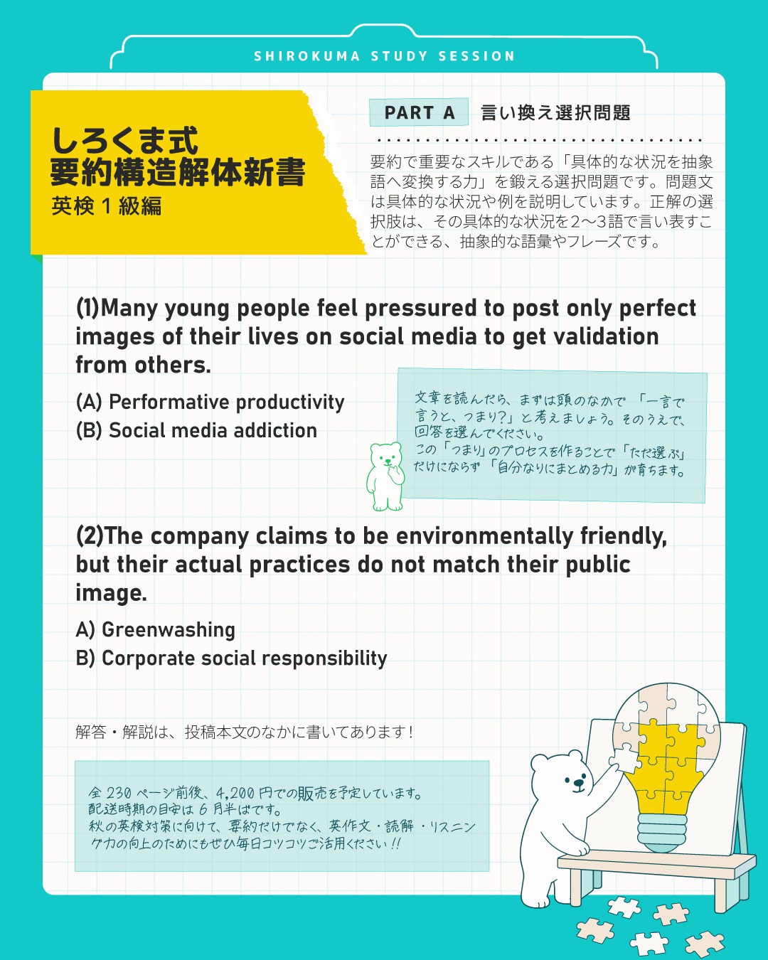 現在、全力で執筆を進めている書籍『しろくま式 要約構造解体新書 英検1級編』のサンプル課題を、これから章ごとに公開していきます！

今日は 「PART A：言い換え選択問題】」からチャレンジ！
問題文を読んで、まずは頭の中で「一言で言うと、つまり？」と考えてみてくださいね🎵
画像の問題の解答解説は投稿下部にあります！

ところで
この本は、「新形式の要約問題のためだけの参考書」ではありません。
要約対策が、なぜ英作文・読解・リスニングの全スキルを爆上げするのか！？ご存知ですか？

■自由英作文への効果
１級のエッセイで高得点を取るコツは、ダラダラと具体例を並べるのではなく、洗練された「抽象語」でロジックを組むこと。
このドリルで「具体から抽象への変換回路」を作ると、エッセイの語彙点・構成点でハイスコアを目指せます🎵

【長文読解への効果】
１級の長文が読めない最大の原因は、細かい具体例・説明に惑わされて、筆者の「一番言いたいこと（核心）」を見失うから。
要約の視点を持つことで、長文の骨格が透けて見えるようになり、読むスピードも正答率も圧倒的に上がります！

【リスニングへの効果】
Part 2やPart 4などの長いパッセージは、一言一句をまるっと理解することは不可能です。
要約練習を行うことで、耳から入ってきた具体的なナレーションを、脳内で瞬時に「つまりこういうことね！」と抽象化して記憶に残せるようになるため、選択肢に迷わなくなります！

というわけで、要約は、英語力全体の力を引き上げる「最高のレバレッジ・タスク」なんです！

🐻‍❄️『しろくま式 要約構造解体新書 英検1級編』書籍概要
ボリューム： 全230ページ前後
販売予定価格： 4,200円（税込）
発送時期の目安： 6月半ばを予定しています。
内容： 全６パート
段階的に要約課題のスキルを構築できるように構成しています✒️
・ドリルA【言い換え選択問題】（全100問）
具体例を抽象語に変える選択肢クイズ形式です。
文に対し「つまりこれ」とラベル貼りできる速読脳を養います。

・ドリルB【抽象化変換ドリル】（全100問）
「豪雨、洪水、気温上昇」などの具体的な列挙を、自分で「異常気象」と１〜２語にまとめる特訓です。
単語を「切り貼り」せずに「パラフレーズ」する力を育みます。

・ドリルC【断捨離チャレンジ】（全50問）
50語程度の文を、意味を変えずに15語程度へ圧縮する特訓です。
「無生物主語」などのテクニックで、引き締まった英文が書けるようになります。

・ドリルD【NG要約の「赤ペン」チェック】（全15問）
「減点される回答例」を見て、「なぜダメか」を客観的に指摘するドリルです。
採点者の目線を体感できます！

・ドリルE【ロジック・マッピング】（全20問）
文章の「論理構造」のパターンを見抜くクイズに取り組み、要約をするドリルです。
細かい和訳に没頭して迷子になるのを防ぎ、文章を高い視座から俯瞰するマクロな読解力を磨きます！

・MOCK TEST【実践演習】（全10問）
本番仕様の完全オリジナル模擬問題10回分です。

💡 画像の問題の解答＆解説
(1) 
正解：(A) Performative productivity
解説： 「SNSで他人から認められるために、完璧な生活の画像だけを投稿せねばとプレッシャーを感じる」という具体的な状況は、中身よりも頑張っている自分や充実を演出して承認欲求を満たすことを意味します。
(B)の「Social media addiction（SNS依存症）」は、使うことがコントロールできずに生活に支障が出るレベルを指します。

(2) 
正解：(A) Greenwashing
解説： 「環境に配慮していると主張しているが、実態が伴っていない」という状況を表すキーワードです。
(B)の「Corporate social responsibility（企業の社会的責任：CSR）」は、企業が本当に社会や環境に貢献するポジティブな責任を指します。

これからの投稿で、さらに中身を深掘りしてご紹介していきます！
「この本、気になる！」「秋の１級絶対に合格したい！」という方は、ぜひコメントや「いいね」で教えてください！励みになります❤️

---
＼ 英語学習の「わからない」を「できる！」に変える ／
🐻‍❄️ しろくまスタディセッション 🐻‍❄️
▶ @shirokuma_study_session

デジタル・プリント版のオリジナル教材はこちら！
🔍検索「しろくまマーケット」

#英検1級英作文 #英検1級2次 #英検対策 #英作文 #英検1級 #英検準1級 #英検 #受験勉強 #受験英語 #小学生の英検 #中学生英検 #高校生英検 #英検2次 #英検1級2次 #英検準1級二次試験 #英検1級合格を目指す会🌸 #英検2級 #英検準2級 #児童英語 #ホームスクーリング #おうち英語 #ホームスクーラー #英語育児 #シニア英語 #大人のやり直し英語 #英語勉強法