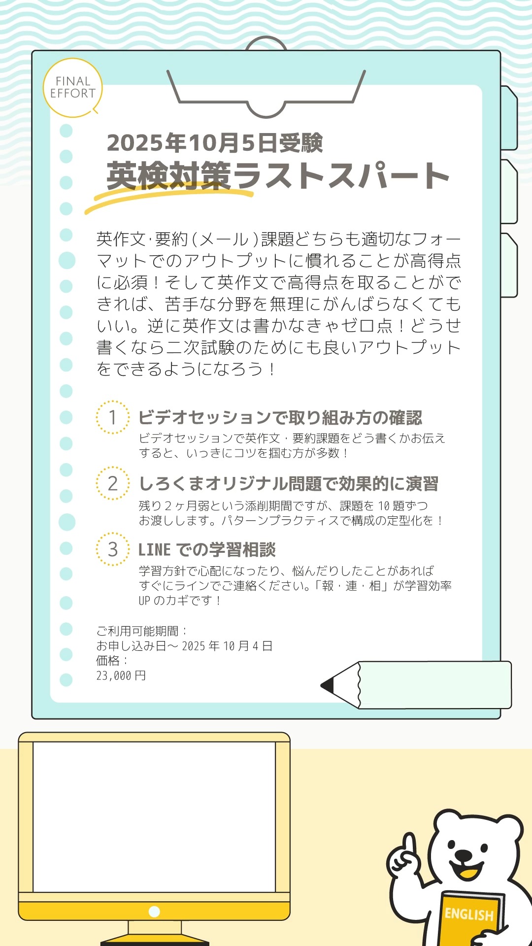 こんにちは！
しろくまスタディセッションのコヤマケイコです🐻‍❄️✨
10月の英検に向けてがんばるぞー！という方を応援するコースを新たに作成しました🎵
（もちろん本試験だけじゃなく、SCBT受験の日程にも対応可能です。おおよそ60日間に収まればOK！）

英検は、英作文でそれなりの高得点を取ることができれば、苦手な分野を無理にがんばらなくても合格できます💮
そのためには、英作文・要約課題どちらも適切なフォーマットでのアウトプットに慣れることが高得点に必須！
逆に英作文は書かなきゃゼロ点！どうせ書くなら二次試験のためにも良いアウトプットをできるようになりましょう！

■コース概要
(1) ビデオセッションで取り組み方の確認（１回）
ビデオセッションで英作文・要約（メール）課題をどう書くかお伝えすると、いっきにコツを掴む方が多数！

(2) しろくまオリジナル問題で効果的に演習
残り2ヶ月弱という添削期間ですが、課題を10題ずつお渡しします。パターンプラクティスで構成の定型化を！
用意した問題以外に取り組んでいただくことも可能です。
※添削は、回数制ではなく期間制（受験する試験日までの約60日間）です。
※準２級、３級受験者さんの場合はオリジナルのメール課題をお渡しいたします。

(3) LINEでの学習相談
学習方針で心配になったり、悩んだりしたことがあればすぐにLINEでご連絡ください。「報・連・相」が学習効率UPのカギです！
お子さんがご利用の際は、ぜひお父さん・お母さん、密なご連絡をラインでよろしくお願いいたします✨

ご利用可能期間：
お申し込み日〜2025年10月4日
価格：
23,000円

■注意事項
・お申込み後の解約・返金はできません。
・Google documentを使用します。案内メールのなかに、使用方法の説明ドキュメントがあります。
・ビデオセッションのご予約はお早めにお願いいたします。（個人事業のため直前のスケジュールには空きがないことが多いです。）

お申し込みは、「しろくまマーケット」から🎵
Google検索ですぐ出てきます🐻‍❄️

#英検1級合格を目指す会🌸 #英検 #受験勉強 #英検2次 #小学生の英検 #大学入試 #高校生英検 #受験英語 #英検準1級 #大人の英語 #大人の英語勉強 #中学生英検 #高校入試 #中学受験 #英検準1級二次試験 #英検2級 #児童英語 #大人の英語勉強垢 #英検準2級プラス #英検準2級 #英作文 #英語学習 #英検scbt