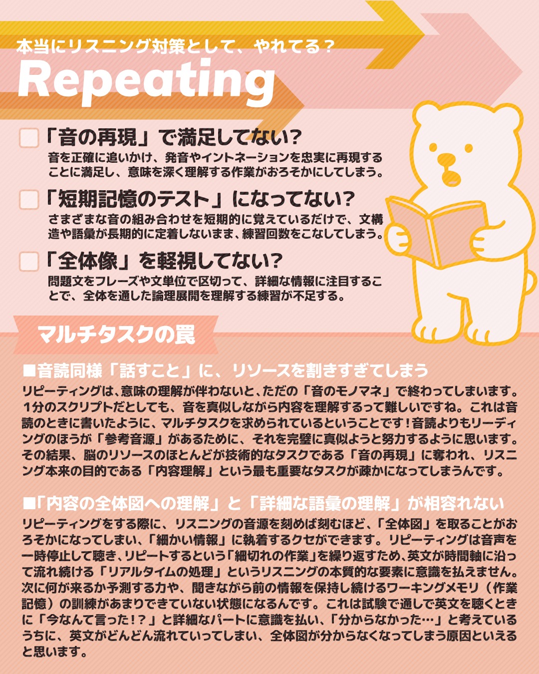 こんにちは！しろくまスタディセッションのコヤマケイコです🐻‍❄️🎵
リスニング対策のやり方シリーズ、本日は「リピーティング」について取り上げていきます✒

基本的には、画像に書いているとおり、リピーティングも音読と同じで「理解」よりも「発話」に集中しすぎてしまうというデメリットがあります。
そのため「リスニングをしても内容が掴めない・覚えてられない」という課題を抱えている方には、デメリットが大きいと考えられます👀！
リピーティングは「音と文字情報を一致させる」ということにおいて有意義だと思います。
でも、特に英検１級や準１級を受験する層は「音と文字が一致しない」ことの問題よりも「言ってる単語は、漏れがありつつも、なんとなく分かる」場合が多い気がしています。
（そして分からない単語は、そもそもその単語自体を知らないケースが多い）

※たとえば「語末の"t"や"d"」は発音されないなどのルールを頭で分かっているなら、「意味へのフォーカス」のほうが重要ということになります🎵
もしこういったルールを把握してないまま、準１や１級音源に取り組んでいるとしたら、もっと前の級のレベルの音源で、音と文字情報を一致させるほうがいいですよ✨（これはスクリプト＝文字情報ありきのリピーティングであるべきで、音だけのリーディングはNG！）

特に１級のPart 2などはかなり専門的な話をしているので、「１つ１つの単語を個別に認識して意味を判断する」という暇はないんですよね。
だからこそ一語一句正確にコピーしようとする「リピーティング」は、相性が悪いんじゃないかと思うんです！
一語一句を目指してなくても、声に出すという活動である限りは、必然的にそうならざるをえないような気がします。内容ではなく「なんという音をコピーするべきか」という、音の情報だけを脳は保持してしまう…。このクセが、リスニング問題を解くときにも出てしまうように思います。

さて、リピーティングが英検１級受験者さんにとってリスニング対策として機能しないのは、「音の再現」にリソースを割きすぎるため高度な内容が掴めなくなるということでした。（また、２級レベル以下の音と文字情報の一致がしない人にとっては文字情報ありきなら効果があるということもお伝えしました）
それを踏まえると、わたしは、リピーティングも音読同様、スピーキングに特化した対策として考えるほうが合理的だと思います。
※スクリプトありでもなしでもどちらでもOK！自分のレベルに合わせて！

リピーティングは、「正確な音源を真似て一時的に発話する」という性質から、「アクセントとイントネーション」の向上に特化しています。
聴覚的な記憶を使って音源を正確に再現しようとするため、英語音声のリズムや速度の矯正ができ、自分の話し方をネイティブに近いリズムと速度に引き上げることができます。
といっても、「よく聴く耳」を持つことがなによりも大事。自分では気づいていないけど、全く同じようなイントネーションで発話できていない人が多いのも事実です。
そのためには同じ短い音声で何度も繰り返し練習するほうがオススメです。（だからリスニングのスクリプト全体をリピートするのは、こういう意味でも向かない！Part 1の会話表現のワンフレーズとかならいいですけどね！※ただし全体図は掴めません）
短い文章を何度もリピートすれば、お手本のアクセントやイントネーションを忠実にコピーすることに意識を払いやすくなり、自分の「英語に対する音感」のズレに気づきやすくなります。

※なおここで「アクセントとイントネーション」に絞り「発音」と書いていないのは、理由があります。アクセントとイントネーションは音の強弱や抑揚といった「リズム」に関わる領域であり、聴いたり真似したりすることで改善できます。でも、発音は、舌の位置や口の形、息の出し方など、音を作る物理的な動きに関わるため、音を聞くだけでは口の癖は直らないことが多いです。発音の矯正には、口や舌の動きの確認する必要があるし、そのためには手本となる画像や動画を見る必要もあります。そのため、リピーティングのような聴覚ベースの練習は、発音のすべてを網羅するのではなく、特にアクセントとイントネーションの質の向上に特化しているわけです！なのでもし発音改善のためにリピーティングしている方がいたら、母音や子音の出し方に対し、別のアプローチが必要になります✨

また、リピーティングによって、文構造を短いカタマリで定着すること（＝チャンクごとの引き出しを増やすこと）ができるようになります。英語での会話って文法を意識して喋っているのではなく、「頭のなかのストックから、カタマリ単位で表現を引っ張り出してきている」感覚があると良いんです。（苦手と感じる人ほど、細かいことは気にしないで！）リピーティングでは、短めの英文をフレーズ単位の「音の塊（チャンク）」として捉えて再現することになるため、文構造を理屈ではなく体で覚えることができます。つまり、リピーティングは「正しいリズムでアウトプットできる表現の幅」を向上させるための「スピーキング・トレーニングの機会」と考えるほうがいいと思うんです👀

#英語勉強法 #リスニング対策 #英検1級 #英検1級2次