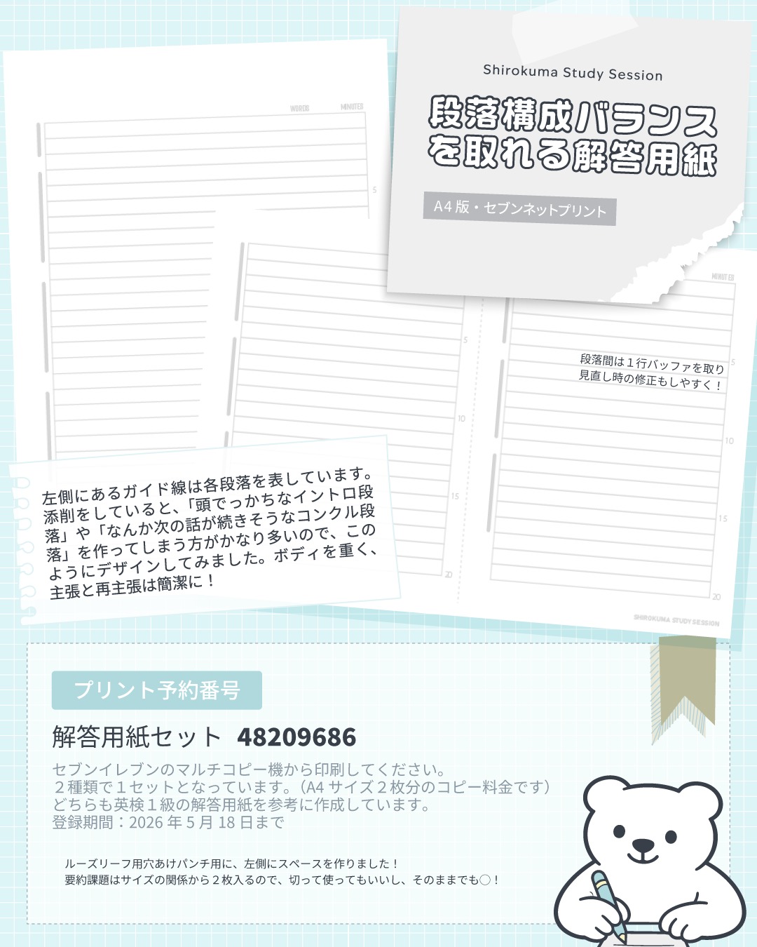 大好評だった「ノートに貼れる解答用紙」に続き、今回は、英検ライティング対策！
「段落構成バランスを取れる解答用紙」を作りました！🐻‍❄️✨

日々のライティング添削をしていると、どうしても「頭でっかちなイントロ段落」や「なんか次の話が続きそうなコンクルージョン段落」を作ってしまう方が非常に多いです。
そこで、視覚的に「ボディを重く、主張（イントロ）と再主張（コンクル）は簡潔に！」という理想のバランスを直感的に分かるよう、左側に段落の長さを表す「ガイド線」をデザインしてみました✨

■このシートのこだわりポイント
・最強の型が身につくガイド線
指定の枠に収めるだけで、試験エッセイとしてバランスの良いエッセイが完成します。
・1行バッファのすすめ
段落間に1行の空きを作ることで、見直し時の修正や加筆が圧倒的にやりやすくなります！
・ルーズリーフ派に嬉しい余白
ファイリングしやすいよう、左側に穴あけパンチ用のスペースを確保しました。

添削を見ていると、市販の大学ノートに書いている方がとても多いです👀
ただの大学ノートに書くのと、本番と同じレイアウトの用紙に書くのとでは、スコアへの直結度が全く違います！

本番の極限状態では、いちいち単語数を数えている時間はありません。（要約は必須だとしても、英作文はざっくりでOKだし！）
「自分の筆跡だと、この行のこの辺りまで書けば約240語だな」という視覚的感覚を養うことが、最強の時短戦略になります。
※１級以外の方は、３段落目のガイドを無視してくださいね。

また、本番は消しゴムで大量に消して書き直すタイムロスが命取りになります。「1行の余白」を使って、で綺麗に修正する技術は、専用の用紙でしか練習できません。
なお記号による修正は試験ではやめてくださいね。試験でやらないことは、練習でもしない。ノートに取り消し線や挿入記号で修正をしている方は要注意！本番対策ができていない！！！

なにより、普段からこのシートで「視覚的な型」に脳を慣らしておくことで、試験当日の用紙を見た時のプレッシャーがゼロになります。
エネルギーを、純粋に「ロジック構築」と「英語表現」だけに100%集中させることができるのです！

■プリント予約番号（セブンネットプリント）
解答用紙セット：48209686
（英検1級の解答用紙を参考に作成。A4サイズ2枚分の2種類で1セットです）
登録期間：2026年5月18日まで
お近くのセブンイレブンのマルチコピー機からプリントできます！

このシートを使って、一緒に「最強のエッセイ構成」をマスターしましょう💪✨
印刷して学習ノートを作った方は、ぜひタグ付けで教えてくださいね！あったらとっても嬉しいです！

---
しろくまスタディセッションは、事業主であるコヤマ ケイコが一人で行っている個人事業です。
下は小学校３年生から、上は古希を迎える方まで！幅広い方に英語学習のサポート（＝ティーチング・コーチング）を提供し、同時に効果的に学習するための教材・学習ツールの開発を行っています🐻‍❄️✨
メール・ラインやビデオセッションを通じて、オンライン個別指導を提供しています。
英検対策、学校の授業対策、受験対策など、あらゆるニーズに対応しており、効率的に目標達成するために、受講生さん１人１人に必要なことを考え、オーダーメイドのカリキュラムを組んでいます。
英作文と要約の添削、リスニング・リーディング対策、スピーキング対策どれでも共通して、詳細なフィードバックを通して、できること・苦手なことを可視化し、取り組むべきことを明確にします🎵

🐻‍❄️提供サービス
・英検対策（全級対応）
・英語学習全般（文法、語彙、リスニング、ライティング、スピーキング）
・学校の授業対策（小学生～高校生）
・大学受験対策（英語）
・学習計画作成
・教材選び

ウェブサイトには、プロフィールのリンクから、簡単にアクセスしていただけます🐻‍❄️✨️
▶ @shirokuma_study_session

---

#英検1級 #英検準1級 #英語学習 #勉強ノート #大人の勉強垢