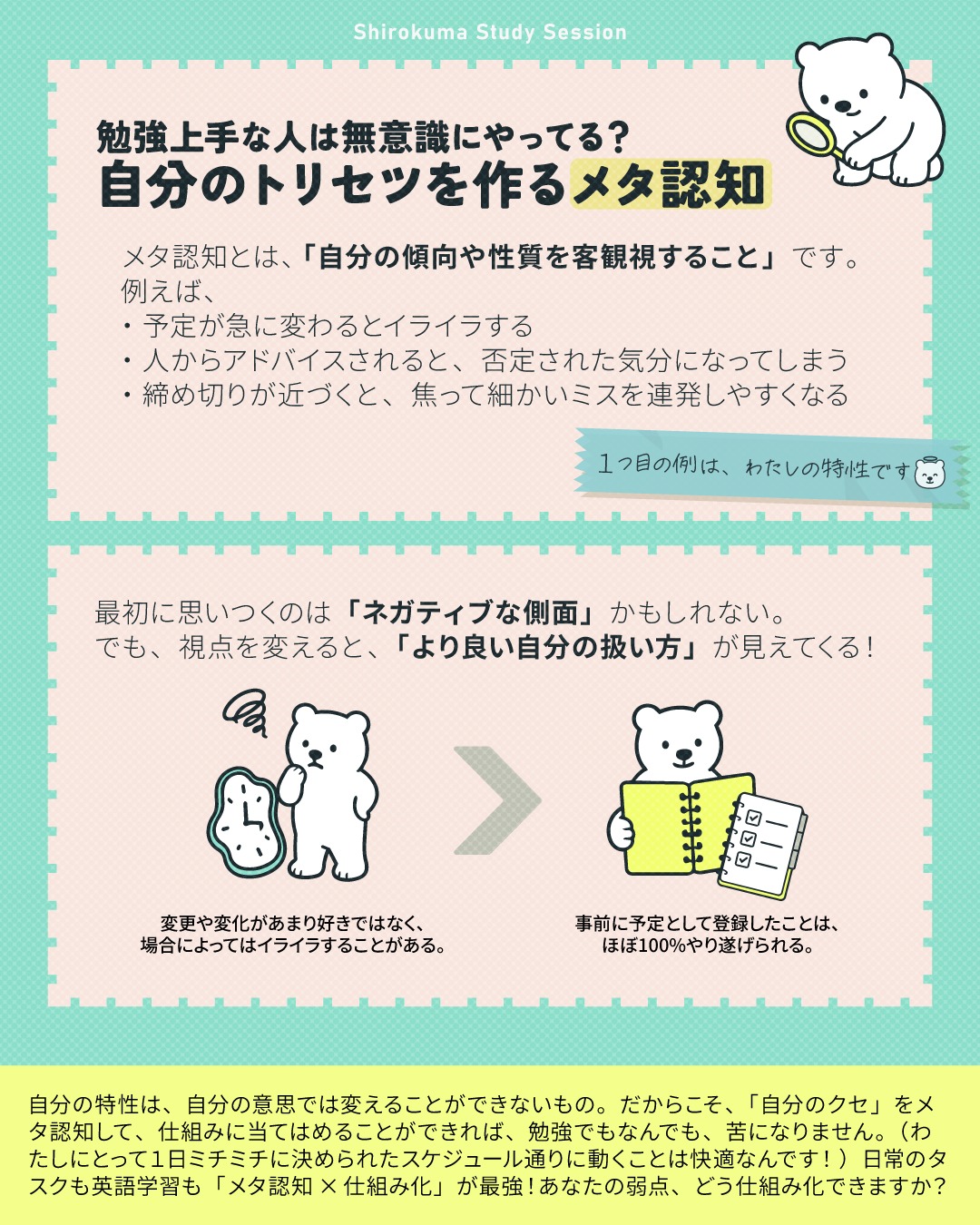 「メタ認知」という言葉を聞いたことはありますか？
一言でいうと、「自分自身を、もう一人の自分が上から客観的に観察すること」です。（俯瞰的に、空から、他人として自分を見ているようなイメージ！）

例えば、わたしの話なんですけど、
わたしは昔から「急に予定が変わると、内心すごくイライラしてしまう」という、フレキシブルさがない自分の特性に気づいていました。
でも気づいてるだけで、それをどうのこうのできるわけもなく、35年（もうすぐ36年）生きてきました😂
実は、「一度決めたことを守らないのはなんで！？」と思ってしまうタイプなんです😂✨（コーチとして受講生さんに、このように言うことはありませんし、思ってもいませんが！主に身内に対してです）

でも、ふと最近になって、たまたまだったんですが、
「待てよ？これって『自分で実行時間と内容をスケジュール表に組み込んでしまえば、感情に流されずにほぼ100%やり遂げられる』という自分の傾向の裏返しなんじゃ？！」
と気づいたんです。
学校勤務やビデオセッションという仕事の相性が良いのも、そういうことか！？と。
時間とタスクをリスト化して、スケジュール表という「外部の仕組み」に預け、コマ通りに動く。
これがわたしにとっての無双モードだったんだ、と今まで意識してなかったことが、繋がりました✨

だからみなさんにも、そんな表裏一体の「特性」があるんじゃないかと思うんです。
一見ネガティブな特性も、見方を変えれば「英語学習・仕事の武器」になります！
画像にも少し挙げましたが、例えばこんな風に仕組み化できるんじゃないでしょうか🎵

① 予定変更にイライラする
＝ 【実行力の天才】手帳でガチガチにタスク管理し、コマ通りに動く！

② アドバイスされると否定された気分になる
 ＝【真剣さとプライドの証拠】AIを使って感情を挟まず添削してもらう！

③ 締め切り前は焦ってミスを連発する
＝ 【爆発的な集中力がある】数日前に「偽の締め切り」を設定し、当日は見直し専用にする！

④ 完璧主義で、なかなか書き出せない
＝ 【正確性のプロ】まずは文法を無視して「単語だけ書き出す」など、初動のハードルを極限まで下げる！

⑤ すぐに飽きてしまい、長続きしない
＝ 【好奇心旺盛で吸収が早い】1つの教材にこだわらず、読む・聞く・話すを日替わりメニューにして刺激を変える！

英作文でミスが減らない人も、一度自分の思考のクセや弱点を「メタ認知」してみてください。
それをカバーするための仕組みを作ることができれば、その仕組みに当てはめて淡々と書いていくだけ！これでブレずに書ききることができるようになります。

自分の特性は、自分の意思では変えることができないもの。
だからこそ、「自分のクセ」をメタ認知して、仕組みに当てはめることができれば、勉強でもなんでも、苦になりません。
（わたしにとって1日ミチミチに決められたスケジュール通りに動くことは快適なんです！）

日常のタスクも英語学習も「メタ認知×仕組み化」が最強！
皆さんの「弱点」、どう仕組み化できそうですか？ぜひコメント欄で教えてくださいね！🐻‍❄️

---
＼ 英語学習の「わからない」を「できる！」に変える ／
🐻‍❄️ しろくまスタディセッション 🐻‍❄️
コヤマ ケイコが完全伴走する、あなただけのオーダーメイド英語指導です📝
単なる答え合わせではなく、詳細なフィードバックで「強みと弱み」を可視化し、目標達成への最短ルートをご提案します！

⭐️提供サービス
・対象：小学生〜大人のやり直し、シニアの方まで！
・内容： 英検や英語資格試験対策（なんでも対応）／受験・学校の授業対策
ライティング・要約の徹底添削／学習計画の作成に特化していますが、LR対策もバッチリ！

⭐️教材＆アイテム
デジタル・プリント版のオリジナル教材はこちら！
🔍検索「しろくまマーケット」
https://shirokuma-study-session.square.site/

⭐️レッスン詳細・お問い合わせはプロフィールのリンクへ！
▶ @shirokuma_study_session
---

#英検1級英作文 #英検1級2次 #英検対策 #英作文 #英検1級 #英検準1級 #英検 #受験勉強 #受験英語 #小学生の英検 #中学生英検 #高校生英検 #英検2次 #英検1級2次 #英検準1級二次試験 #英検1級合格を目指す会🌸 #英検2級 #英検準2級 #児童英語 #ホームスクーリング #おうち英語 #ホームスクーラー #英語育児 #シニア英語 #大人のやり直し英語 #英語勉強法