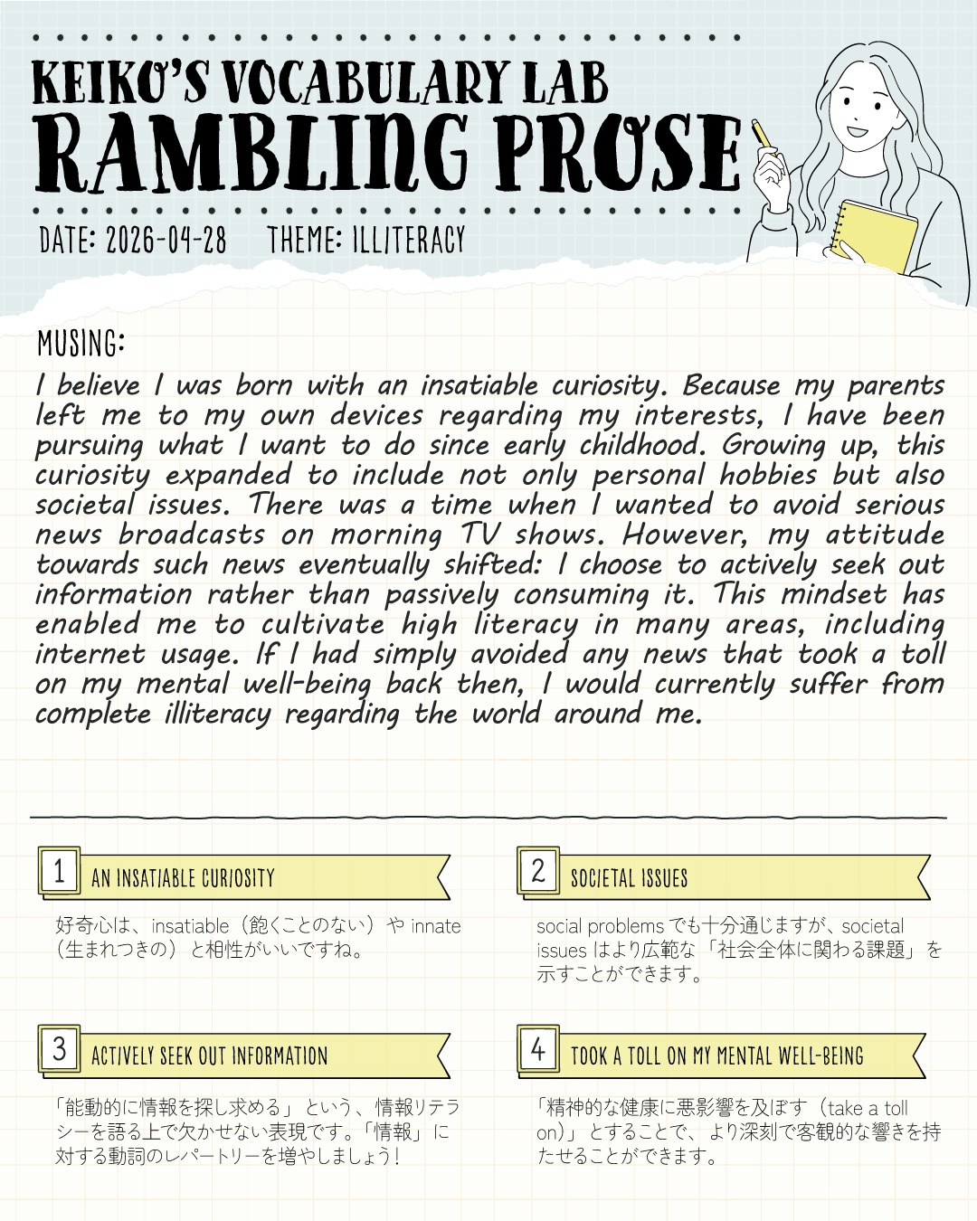 「知る」ことから逃げない。現代の「非識字（illiteracy）」について考えてみました🖋️✨

KEIKO’S VOCABULARY LAB
📝 Rambling Prose (Vol. 2)
Theme: ILLITERACY

テーマとなるキーワードを見て頭に浮かんだ思考を、英語のまま５分ほどでノートに書き出す「Rambling Prose（とりとめもない散文）」。
第2回目は「ILLITERACY（非識字・無教養）」をテーマにペンを走らせていました。

子どもの頃からわたしの根底にある尽きることのない好奇心。
大人になるにつれ、その好奇心は個人の趣味だけでなく、社会課題にも向くようになりました。

一時期は、朝のニュースの重苦しい空気に触れることにうんざりしていたこともありました。
たぶん大学生のころかな。寝起きで、こんなニュースばっかり！？と思うネガティブなものばかりで…実家でうんざりしながら朝ごはんを食べてました😂
でも、精神的にしんどいからと情報から目を背け続けていたら、今のわたしはこの世界に対して「完全な illiteracy（非識字）」状態になっていたかもしれません。
受動的に消費するのではなく、「能動的に情報を探し求める」ことの大切さを改めて実感しています！

💡 TODAY'S VOCABULARY
画像下部には、英検１級やIELTSのエッセイでもそのまま使える「情報リテラシー」や「社会問題」を語るための無双表現をまとめています！

1️⃣ an insatiable curiosity (飽くことのない好奇心)
2️⃣ societal issues (社会全体に関わる課題)
3️⃣ actively seek out information (能動的に情報を探し求める)
4️⃣ take a toll on my mental well-being (精神的健康に悪影響を及ぼす)

みなさんは、日々のニュースやあふれる情報とどのように付き合っていますか？
ぜひコメント欄で教えてください☕️🌿

#KeikosRamblingProse

---
＼ 英語学習の「わからない」を「できる！」に変える ／
🐻‍❄️ しろくまスタディセッション 🐻‍❄️
コヤマ ケイコが完全伴走する、あなただけのオーダーメイド英語指導です📝
単なる答え合わせではなく、詳細なフィードバックで「強みと弱み」を可視化し、目標達成への最短ルートをご提案します！

⭐️提供サービス
・対象：小学生〜大人のやり直し、シニアの方まで！
・内容： 英検や英語資格試験対策（なんでも対応）／受験・学校の授業対策
ライティング・要約の徹底添削／学習計画の作成に特化していますが、LR対策もバッチリ！

⭐️教材＆アイテム
デジタル・プリント版のオリジナル教材はこちら！
🔍検索「しろくまマーケット」
https://shirokuma-study-session.square.site/

⭐️レッスン詳細・お問い合わせはプロフィールのリンクへ！
▶ @shirokuma_study_session
---

#英検1級英作文 #英検1級2次 #英検対策 #英作文 #英検1級 #英検準1級 #英検 #受験勉強 #受験英語 #小学生の英検 #中学生英検 #高校生英検 #英検2次 #英検1級2次 #英検準1級二次試験 #英検1級合格を目指す会🌸 #英検2級 #英検準2級 #児童英語 #ホームスクーリング #おうち英語 #ホームスクーラー #英語育児 #シニア英語 #大人のやり直し英語 #英語勉強法