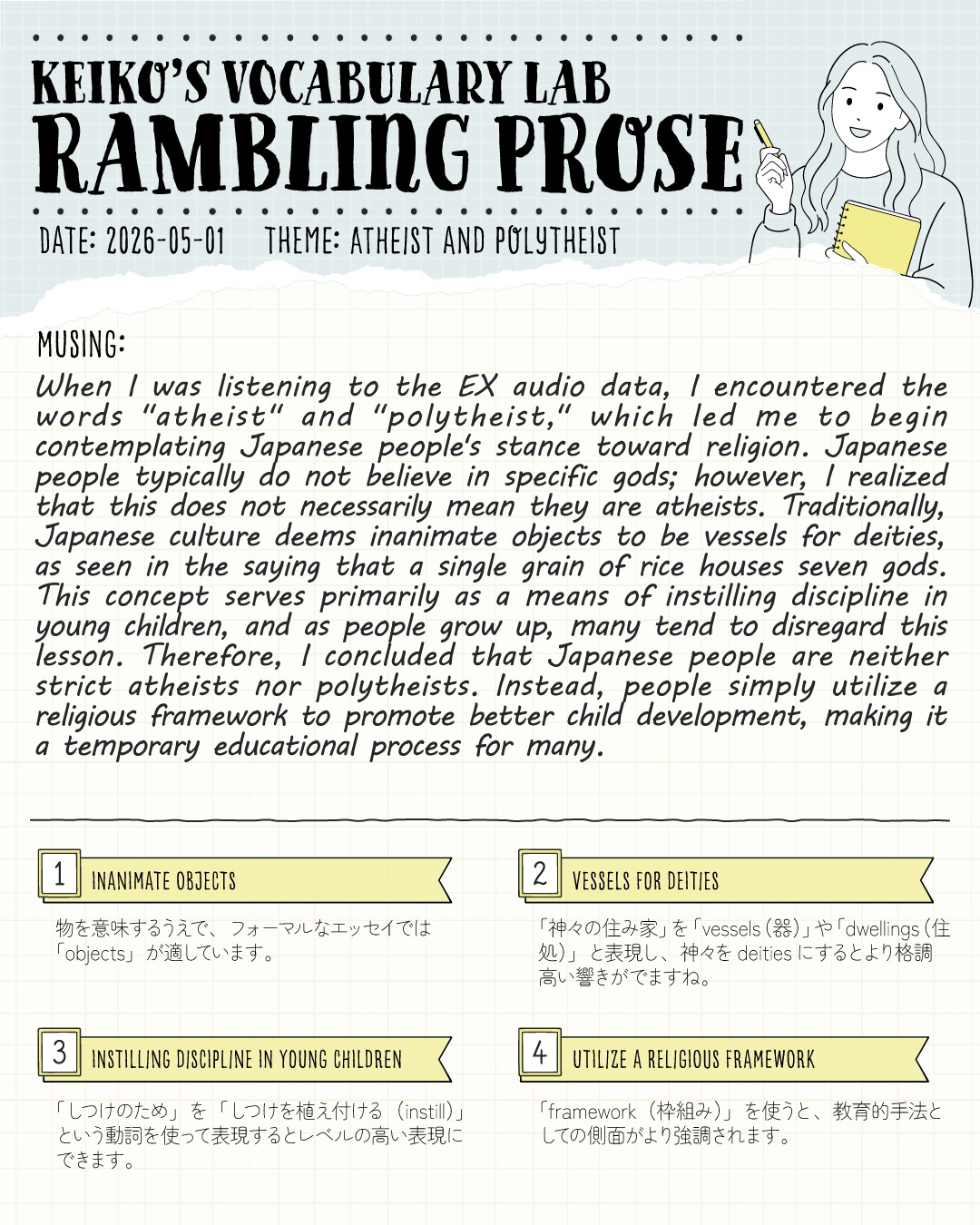 こんにちは！コヤマ ケイコです🐻‍❄️

今日のVocabulary Lab「Rambling Prose（脳内だだ漏れエッセイ）」のテーマは、 【 ATHEIST AND POLYTHEIST（無神論者と多神教）】 です！

外国人との会話で苦戦するのが、「日本の文化や宗教観」を英語で説明すること。
「日本人は特定の神様を信じていないけれど、完全な無神論者でもない…」みなさんは、この独特の感覚を、外国の方にどう伝えますか？🤔

今回は「お米一粒に7人の神様がいる」という言葉をヒントに、日本人の宗教観を「教育的枠組み」として分析してみました✍️

この単語はEXの音源を聴いてたときに、最初にatheistが出てきて（品詞違うかも！）、少しあとでpolytheistが出てきたので、「おっ」と思ったことがキッカケです。
ニュースや日常会話で「ふと耳に入った単語」をそのままにせず、自分の身近な生活や文化、リアルな経験と絡めて考えてみること。
これこそが、単語を長期記憶にガッチリと定着させる最強の学習法！

わたしは好奇心や、ふと浮かんだ考えの赴くままにですが！普段からこういうことを考えているわけではないですよ！😂✨
このRambling Proseに書いていることは、そのときどきの思いつきなだけなので、もしかしたら１週間後には意見が変わってるものもあるかも👀
わたしの確固たる主張というわけではないので、人格の判断材料にはしないでくださいね！？😆

1️⃣ inanimate objects（無生物）
ただ "things"（物）と言うよりも、フォーマルなエッセイにふさわしいアカデミックな響きになります。「命のない物にも神様が宿る」という日本の精神性を説明する際の必須語彙です！

2️⃣ vessels for deities（神々の器/住み家）
神様を "gods" ではなく "deities" と表現し、さらに "vessels"（器）を使うことで、八百万の神の概念がより格調高く、神秘的に伝わります✨

3️⃣ instilling discipline in young children（幼児にしつけを植え付ける）
教育テーマで無双できるフレーズ！「しつけのため」を "for discipline" だけで終わらせず、"instill"（思想や感情を徐々に染み込ませる）という動詞を使うことで、文章のレベルがグッと上がります。

4️⃣ utilize a religious framework（宗教的な枠組みを活用する）
ただ「信じている」のではなく、「より良い子育てのためのシステム（枠組み）として宗教的要素を使っている」と客観的に分析する、非常に高度な表現です🔥

日本独自の文化や価値観を英語でロジカルに説明できると、試験のスコアだけでなく、海外の方との深いコミュニケーションにも直結します🔥
スウェーデン留学時代の、フラットメイトとのディナーでの定番トピックは、宗教・同性婚・捕鯨・政治でした💀
超保守的な価値観の友達がいたのもありますけどね。

「こういう表現が知りたかった！」と思ったら、ぜひ保存してご自身の学習ノートにストックしていってくださいね！📝✨

---
＼ 英語学習の「わからない」を「できる！」に変える ／
🐻‍❄️ しろくまスタディセッション 🐻‍❄️
コヤマ ケイコが完全伴走する、あなただけのオーダーメイド英語指導です📝
単なる答え合わせではなく、詳細なフィードバックで「強みと弱み」を可視化し、目標達成への最短ルートをご提案します！

⭐️提供サービス
・対象：小学生〜大人のやり直し、シニアの方まで！
・内容： 英検や英語資格試験対策（なんでも対応）／受験・学校の授業対策
ライティング・要約の徹底添削／学習計画の作成に特化していますが、LR対策もバッチリ！

⭐️教材＆アイテム
デジタル・プリント版のオリジナル教材はこちら！
🔍検索「しろくまマーケット」
https://shirokuma-study-session.square.site/

⭐️レッスン詳細・お問い合わせはプロフィールのリンクへ！
▶ @shirokuma_study_session
---

#英検1級英作文 #英検1級2次 #英検対策 #英作文 #英検1級 #英検準1級 #英検 #受験勉強 #受験英語 #小学生の英検 #中学生英検 #高校生英検 #英検2次 #英検1級2次 #英検準1級二次試験 #英検1級合格を目指す会🌸 #英検2級 #英検準2級 #児童英語 #ホームスクーリング #おうち英語 #ホームスクーラー #英語育児 #シニア英語 #大人のやり直し英語 #英語勉強法