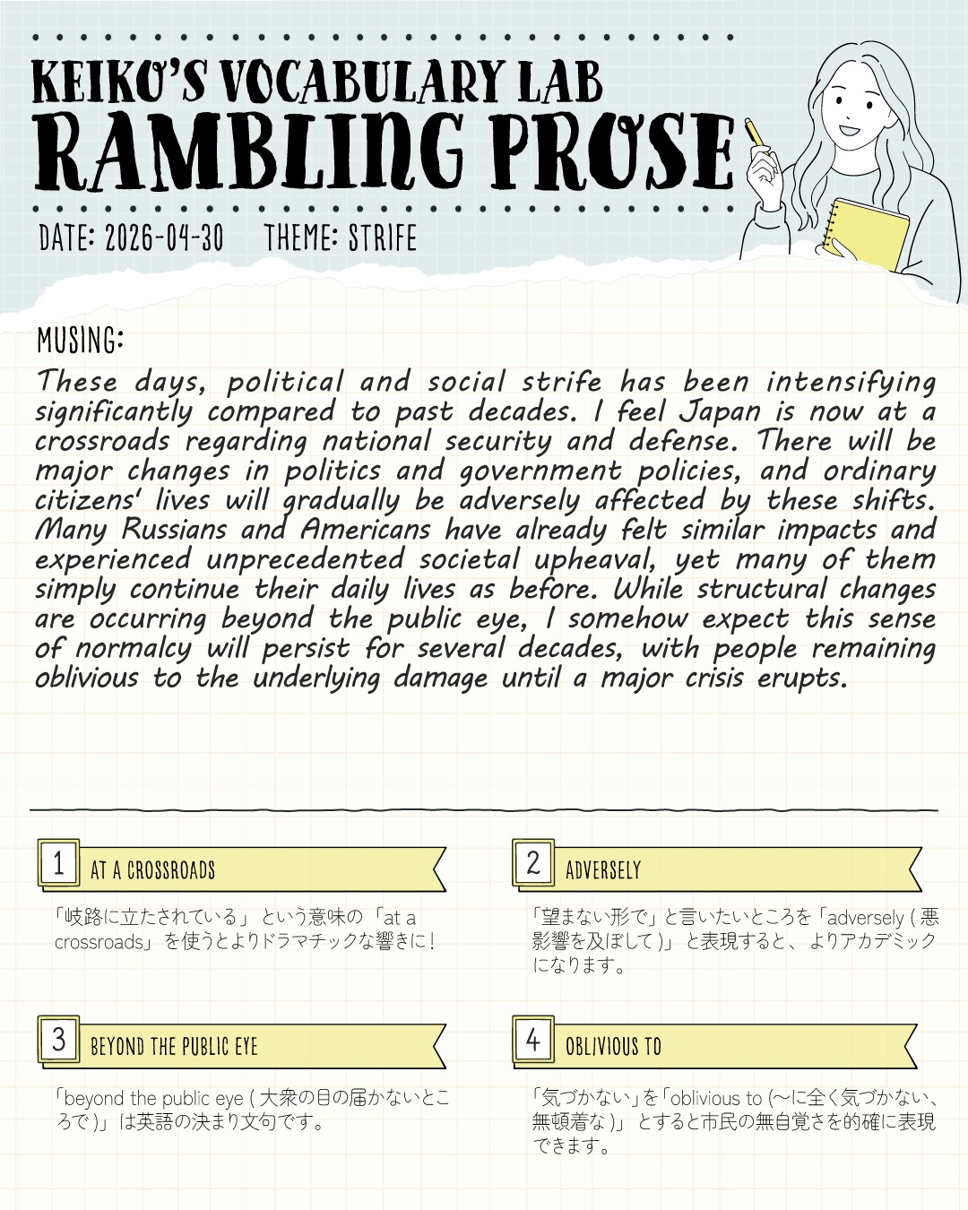 #keikosramblingprose 
こんにちは！しろくまスタディセッションのコヤマ ケイコです🐻‍❄️✨

今日のVocabulary Lab「Rambling Prose（脳内だだ漏れエッセイ）」のテーマは、 【 strife（紛争・不和）】 です！

最近のニュースを見ていると、世界中で政治的・社会的な摩擦が激化していますよね。
英検１級や準１級のエッセイ・面接でも「国家の安全保障」や「政治の変化が市民に与える影響」は超・頻出トピック！
今回はそんな社会問題をテーマに、ジャーナリングを通して思考をゆる～く整理してみたログです✍️

画像で紹介している表現です⇩
1️⃣ at a crossroads（岐路に立たされている）
ただ "facing a difficult choice" と言うより、圧倒的にドラマチック！国家や社会の未来、あるいは人生の重要な局面を語る時に便利な表現です🔥

2️⃣ adversely（悪影響を及ぼして）
"badly" や "negatively" の超・上位互換！「望まない形で影響を受ける」という客観的でアカデミックな響きが一瞬で出せます。

3️⃣ beyond the public eye（大衆の目の届かないところで）
政治や巨大企業の裏側で何かが起きている……そんな「見えない構造変化」を指摘する時の決まり文句です👀✨

4️⃣ oblivious to（〜に全く気づかない、無頓着な）
"don't know" や "unaware of" からの卒業！危機が迫っているのに呑気に構えている市民の「無自覚さ」を的確に、そして鋭く指摘することができます⚡️

皆さんは日々のニュースを見ていて、日本や世界が「at a crossroads（岐路に立たされている）」と感じる瞬間はありますか？👀✨

---
＼ 英語学習の「わからない」を「できる！」に変える ／
🐻‍❄️ しろくまスタディセッション 🐻‍❄️
コヤマ ケイコが完全伴走する、あなただけのオーダーメイド英語指導です📝
単なる答え合わせではなく、詳細なフィードバックで「強みと弱み」を可視化し、目標達成への最短ルートをご提案します！

⭐️提供サービス
・対象：小学生〜大人のやり直し、シニアの方まで！
・内容： 英検や英語資格試験対策（なんでも対応）／受験・学校の授業対策
ライティング・要約の徹底添削／学習計画の作成に特化していますが、LR対策もバッチリ！

⭐️教材＆アイテム
デジタル・プリント版のオリジナル教材はこちら！
🔍検索「しろくまマーケット」
https://shirokuma-study-session.square.site/

⭐️レッスン詳細・お問い合わせはプロフィールのリンクへ！
▶ @shirokuma_study_session
---

#英検1級英作文 #英検1級2次 #英検対策 #英作文 #英検1級 #英検準1級 #英検 #受験勉強 #受験英語 #小学生の英検 #中学生英検 #高校生英検 #英検2次 #英検1級2次 #英検準1級二次試験 #英検1級合格を目指す会🌸 #英検2級 #英検準2級 #児童英語 #ホームスクーリング #おうち英語 #ホームスクーラー #英語育児 #シニア英語 #大人のやり直し英語 #英語勉強法