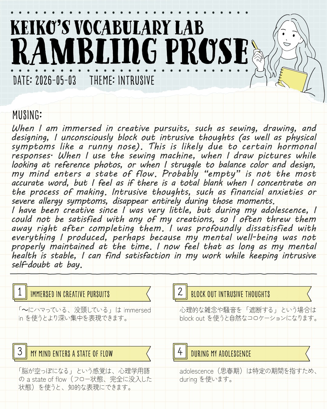 こんばんは！しろくまスタディセッションのコヤマケイコです🐻‍❄️✨
#keikosramblingprose 
今日の「Rambling Prose（ボキャブラリーラボ）」のテーマは、INTRUSIVE（侵入してくる、邪魔な） です！

皆さんは、時間を忘れて何かに没頭した経験はありますか？

わたしは絵を描いたり、ミシンを踏んだり、デザインをしたり…クリエイティブな作業をしている時、脳が完全に「フロー状態（a state of flow）」に入ります。

この状態に入ると不思議なことに、普段頭の片隅にある不安や自己嫌悪、さらには鼻水のような身体的症状まで（笑）、あらゆる intrusive thoughtsを完全にブロックできるんです！

思春期の頃は、自分の作品に全く満足できず、完成直後に捨ててしまうこともありました。
でも今は、心が安定しているからこそ、雑念を寄せ付けずに純粋な「創る喜び」を満喫できています✨

今回のエッセイには、英検１級のエッセイや面接で「メンタルヘルス」「趣味の効用」「ストレス管理」などのトピックが出た際に、そのまま使える表現をたっぷり詰め込みました！

📝 本日のコロケーション
immersed in creative pursuits（クリエイティブな活動に没頭する）
単なる focused on よりも、「どっぷり浸かっている」という深い没入感を表現できます。

block out intrusive thoughts（邪魔な雑念を遮断する）
intrusive は「不法侵入する」ようなニュアンスを持つ単語。勝手に頭に入り込んでくるネガティブな思考をシャットアウトする最強の表現です。

my mind enters a state of flow（脳がフロー状態に入る）
「集中する」という現象を心理学用語で表現することで、アカデミックな響きが一気に増します！

「〜に集中する」をアップグレードするだけで、文章の知的さが格段に跳ね上がります！
保存して、次回のライティング練習の「ネタ帳」としてぜひ使い倒してくださいね✨

皆さんが「intrusive thoughts」を完全にシャットアウトして、フロー状態になれる瞬間はどんな時ですか？👀

---
＼ 英語学習の「わからない」を「できる！」に変える ／
🐻‍❄️ しろくまスタディセッション 🐻‍❄️
コヤマ ケイコが完全伴走する、あなただけのオーダーメイド英語指導です📝
単なる答え合わせではなく、詳細なフィードバックで「強みと弱み」を可視化し、目標達成への最短ルートをご提案します！

⭐️提供サービス
・対象：小学生〜大人のやり直し、シニアの方まで！
・内容： 英検や英語資格試験対策（なんでも対応）／受験・学校の授業対策
ライティング・要約の徹底添削／学習計画の作成に特化していますが、LR対策もバッチリ！

⭐️教材＆アイテム
デジタル・プリント版のオリジナル教材はこちら！
🔍検索「しろくまマーケット」
https://shirokuma-study-session.square.site/

⭐️レッスン詳細・お問い合わせはプロフィールのリンクへ！
▶ @shirokuma_study_session
---

#英検1級英作文 #英検1級2次 #英検対策 #英作文 #英検1級 #英検準1級 #英検 #受験勉強 #受験英語 #小学生の英検 #中学生英検 #高校生英検 #英検2次 #英検1級2次 #英検準1級二次試験 #英検1級合格を目指す会🌸 #英検2級 #英検準2級 #児童英語 #ホームスクーリング #おうち英語 #ホームスクーラー #英語育児 #シニア英語 #大人のやり直し英語 #英語勉強法