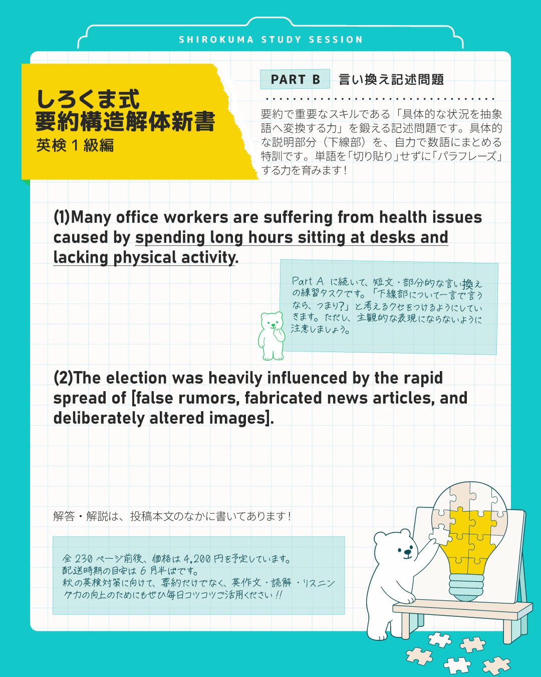 『しろくま式 要約構造解体新書 英検1級編』、昨日の投稿に続き、今日はPart B「言い換え記述問題」のご紹介です！
市販の対策本にはない（多分）、文章の一部を指定したドリルです。

要約対策を始めるとき、いきなり300語の長文を読んで全文をまとめようとして、手が止まってしまった経験はありませんか？

実は、要約で一番つまずく原因は「具体例を抽象語に変換する（パラフレーズする）」という脳内回路がまだ出来上がっていないからなんです。

「Part B：言い換え記述問題」のように、あえて部分的な言い換えに特化して練習することで、無意識に本文を切り貼りしてしまうクセを根本から矯正します🔥（一番おおい課題！！）
また問題数は100問と豊富なため、「抽象語」にパッと変換できる瞬発力をしっかり育むことができます。
（Part Aも100問です！）

さらに、このドリルでストックした「抽象語」は、そのままエッセイで論理を展開する際の武器になります🎵
リスニング時も、頭のなかで「なんかいろいろ説明してるけど、◯◯◯ということね～」と即座に趣旨を判断できるようになります✨
つまり、一語一句完璧に和訳して理解しようとする「完璧主義」的な聴き方から脱却できるようになるということです🔥

⭐️書籍概要
ボリューム： 全230ページ前後
販売予定価格： 4,200円（税込）
発送時期の目安： 6月半ばを予定しています。
内容： 全６パート
段階的に要約課題のスキルを構築できるように構成しています✒️
・ドリルA【言い換え選択問題】（全100問）
具体例を抽象語に変える選択肢クイズ形式です。
文に対し「つまりこれ」とラベル貼りできる速読脳を養います。

・ドリルB【抽象化変換ドリル】（全100問）
「豪雨、洪水、気温上昇」などの具体的な列挙を、自分で「異常気象」と１〜２語にまとめる特訓です。
単語を「切り貼り」せずに「パラフレーズ」する力を育みます。

・ドリルC【断捨離チャレンジ】（全50問）
50語程度の文を、意味を変えずに15語程度へ圧縮する特訓です。
「無生物主語」などのテクニックで、引き締まった英文が書けるようになります。

・ドリルD【NG要約の「赤ペン」チェック】（全15問）
「減点される回答例」を見て、「なぜダメか」を客観的に指摘するドリルです。
採点者の目線を体感できます！

・ドリルE【ロジック・マッピング】（全20問）
文章の「論理構造」のパターンを見抜くクイズに取り組み、要約をするドリルです。
細かい和訳に没頭して迷子になるのを防ぎ、文章を高い視座から俯瞰するマクロな読解力を磨きます！

・MOCK TEST【実践演習】（全10問）
本番仕様の完全オリジナル模擬問題10回分です。

💡 画像の問題の解答＆解説
(1)A sedentary lifestyle （座りがちな生活）
和訳:
多くの会社員は、長時間デスクに座り、身体的活動が不足していることによって引き起こされる健康問題に苦しんでいる。

「長時間座っている」「運動不足」という具体的な状況の説明を、「sedentary lifestyle」という抽象フレーズに変換！これで文字数がガッツリ削れます🐻‍❄️✨

(2)Misinformation （誤情報）
和訳:
その選挙は、偽の噂、捏造されたニュース記事、意図的に加工された画像の急速な拡散によって大きな影響を受けた。

「嘘の噂、捏造記事、加工画像…」と具体例をすべて・または一部だけ羅列するのは要約ではNG！これらを全て包み込む上位概念の「Misinformation」1語に集約しましょう！

---
＼ 英語学習の「わからない」を「できる！」に変える ／
🐻‍❄️ しろくまスタディセッション 🐻‍❄️
コヤマ ケイコが完全伴走する、あなただけのオーダーメイド英語指導です📝
単なる答え合わせではなく、詳細なフィードバックで「強みと弱み」を可視化し、目標達成への最短ルートをご提案します！

⭐️提供サービス
・対象：小学生〜大人のやり直し、シニアの方まで！
・内容： 英検や英語資格試験対策（なんでも対応）／受験・学校の授業対策
ライティング・要約の徹底添削／学習計画の作成に特化していますが、LR対策もバッチリ！

⭐️教材＆アイテム
デジタル・プリント版のオリジナル教材はこちら！
🔍検索「しろくまマーケット」
https://shirokuma-study-session.square.site/

⭐️レッスン詳細・お問い合わせはプロフィールのリンクへ！
▶ @shirokuma_study_session
---

#英検1級英作文 #英検1級2次 #英検対策 #英作文 #英検1級 #英検準1級 #英検 #受験勉強 #受験英語 #小学生の英検 #中学生英検 #高校生英検 #英検2次 #英検1級2次 #英検準1級二次試験 #英検1級合格を目指す会🌸 #英検2級 #英検準2級 #児童英語 #ホームスクーリング #おうち英語 #ホームスクーラー #英語育児 #シニア英語 #大人のやり直し英語 #英語勉強法