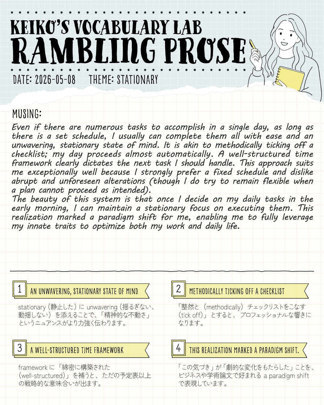 #keikosramblingprose 

こんにちは！コヤマ ケイコです🐻‍❄️
今日のRambling Prose、テーマは「STATIONARY（不動の、固定された）」です！

皆さんは、1日にやるべきタスクがたくさんあって「どれから手をつけよう…」と心がワサワサしてしまう時、どうしていますか？

わたしは、あらかじめ「綿密に構築された時間枠」を決めておくことで、心の中を揺るぎない状態、淡々とタスクをこなせばいいだけの状態に保つようにしています✨
特に１日の添削数が多い日などは、きっちり時間割をつくっています✒️

朝一番にその日のタスクを枠に固定してしまえば、あとは「次は何をしよう？」と迷うことなく、自動操縦のように目の前のことに集中できます。
この「整然とチェックリストをこなしていく」感覚が、わたしには合っているようです。

もちろん、旅行や誕生日といった特別な日は、普段の仕事以外のルーティンをすべてこなすことはできません。
でも実は、「今日は特別な日だから、あのルーティンはできない（やらない）ぞ！」という事実すらも、あらかじめ計画の一部として組み込んで考えています🔥
旅行のときは３泊４日だったら、２日やれたらラッキーくらいです😂
ガチガチに縛られて苦しくなるための計画ではなく、気持ちを不動なものにして、どんな日もどんな計画も100%楽しめるといいですね！

💡 今日のピックアップ語彙
an unwavering, stationary state of mind：stationary（静止した）に unwavering（揺るぎない）を添えることで、「精神的な不動さ」という大人の余裕が力強く伝わります。

methodically ticking off a checklist：ただタスクをやるのではなく「整然と（methodically）チェックを入れていく（tick off）」とすると、プロフェッショナルな響きになります。

a well-structured time framework：「予定表」を framework（枠組み）と表現し、さらに「綿密に構築された（well-structured）」を補うことで戦略的な意味合いが出ます。

mark a paradigm shift：「劇的な変化（パラダイムシフト）をもたらす」。エッセイでも大活躍する知的な表現です！

皆さんは、日々のスケジュールで工夫していることはありますか？
ぜひコメント欄で教えてくださいね！今日も一緒にコツコツ頑張りましょう🦅✨

---
＼ 英語学習の「わからない」を「できる！」に変える ／
🐻‍❄️ しろくまスタディセッション 🐻‍❄️
コヤマ ケイコが完全伴走する、あなただけのオーダーメイド英語指導です📝
単なる答え合わせではなく、詳細なフィードバックで「強みと弱み」を可視化し、目標達成への最短ルートをご提案します！

⭐️提供サービス
・対象：小学生〜大人のやり直し、シニアの方まで！
・内容： 英検や英語資格試験対策（なんでも対応）／受験・学校の授業対策
ライティング・要約の徹底添削／学習計画の作成に特化していますが、LR対策もバッチリ！

⭐️教材＆アイテム
デジタル・プリント版のオリジナル教材はこちら！
🔍検索「しろくまマーケット」
https://shirokuma-study-session.square.site/

⭐️レッスン詳細・お問い合わせはプロフィールのリンクへ！
▶ @shirokuma_study_session
---

#英検1級英作文 #英検1級2次 #英検対策 #英作文 #英検1級 #英検準1級 #英検 #受験勉強 #受験英語 #小学生の英検 #中学生英検 #高校生英検 #英検2次 #英検1級2次 #英検準1級二次試験 #英検1級合格を目指す会🌸 #英検2級 #英検準2級 #児童英語 #ホームスクーリング #おうち英語 #ホームスクーラー #英語育児 #シニア英語 #大人のやり直し英語 #英語勉強法