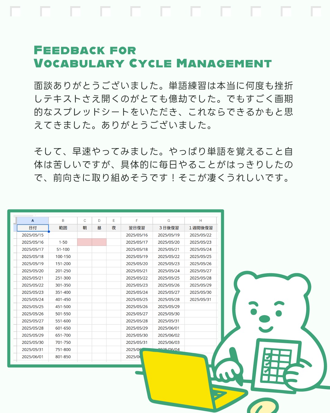 こんにちは！しろくまスタディセッションのコヤマケイコです🐻‍❄️✨
しろくまスタディセッションでは学習の効率化を目標として掲げていて、その成果物の１つ「Vocabulary Cycle Management」（スプレッドシート）があります🎵
こちらは、効果的な単語学習を行うためのスケジュール管理シートです！
受講生さんから感想コメントをメールでいただいたので、改めてご紹介します🎵

このスプレッドシートを使った学習管理の最大のメリットは、復習のタイミングを自動で計算してくれるので、「いつ復習すればいいのかな？」という悩みから解放されることです！
朝・昼・夜、そして1週間後、2週間後、1ヶ月後、3ヶ月後と、効果的な間隔で復習日が自動的に設定されます。（これは、人間の記憶定着の特性に基づいた間隔で設計されています！）
例えば、5月1日に学習した単語は、5月2日の朝、5月8日の昼、6月1日の夜というように、徐々に間隔を広げながら復習することができます🎵

「今日の課題を確認」ボタンを押すことで、その日に行うべき復習内容が一目で分かります。
毎日、機械的にタスクが決まることで、取り組むことへのハードルが下がるんです✨✨
ファイルのコピーを作成すれば、成果を書き込むこともできるので、進捗状況を視覚的に把握でき、モチベーション維持にも役立ちます💡受講生さんのなかには印刷して活用されている方もいます🎵

表になることで、長期的な学習計画も立てやすく、例えば3ヶ月後の復習まで見据えた計画的な学習が可能になります。これは、特に英検や TOEIC などの試験対策にも効果的です✨

画像で紹介している受講生さんからの感想コメントにあるように、単語学習で挫折を経験してきた方でも、「これなら継続できるかも！」と前向きな気持ちになれると嬉しいです🎵
単語を覚えること自体の苦労は変わりませんが😂、それでも、毎日の具体的な課題が明確になることで、一歩一歩着実に進んでいける実感が出てくると思います✨

---

英作文・要約課題の添削を中心とするオンラインプライベートサポートですが、このように他の技能分野への具体的なアドバイスもさせていただいております🎵
学習が停滞していたり、一人で取り組むのに限界を感じている方はぜひご連絡ください🎵

---

#中学生 #高校生 #英検1級英作文 #英検1級2次 #英検対策 #英作文 #英検1級 #英検準1級 #英検 #受験勉強 #受験英語 #小学生の英検 #中学生英検 #高校生英検 #英検2次 #英検1級2次 #英検準1級二次試験 #英検1級合格を目指す会🌸 #英検2級 #英検準2級 #児童英語 #ホームスクーリング #おうち英語 #ホームスクーラー #英語育児 #シニア英語 #大人のやり直し英語 #リーディング対策 #リスニング対策 #英語勉強法 #単語