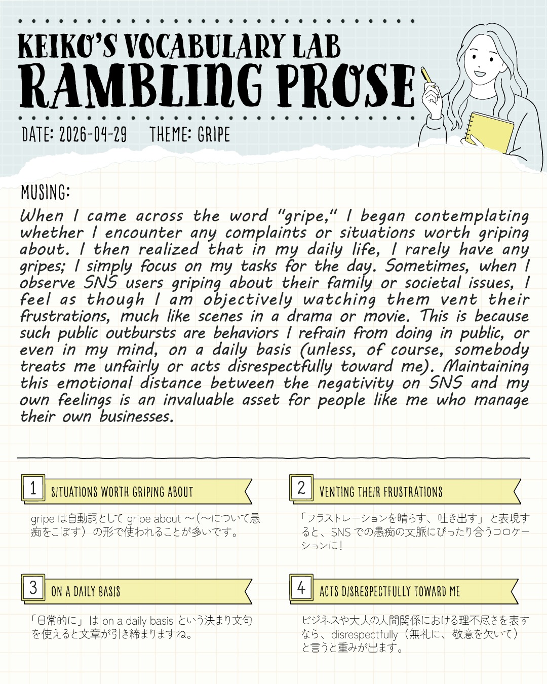 #keikosramblingprose 
SNSのネガティブな感情と、どう距離を置く？
大人のメンタルコントロールについて考えてみました🖋️✨

KEIKO’S VOCABULARY LAB
📝 Rambling Prose (Vol. 3)
Theme: GRIPE（愚痴をこぼす）

テーマとなるキーワードから頭に浮かんだ思考を、英語のまま5分ほどで書き出す「Rambling Prose（とりとめもない散文）」。
第３回目は「GRIPE（不満、愚痴）」という単語からペンを走らせてみました。

この単語に出会ったとき、「最近、わたしは何か愚痴をこぼすようなことがあったかな？」と考えてみたんです。
結論として、日々の生活の中では目の前のタスクに集中しているため、愚痴をこぼすことがほとんどないことに気づきました。

SNSを開くと、人間関係や社会への愚痴が飛び交っていますよね。
でも、わたしはそれをまるでドラマや映画のワンシーンのように、どこか客観的に眺めているのかもと気づきをえました。
もちろん、不当な扱いや無礼な態度をとられたら別ですが…！
基本的には、公共の場で感情を爆発させるようなことは避けています。
（ただ昨日、ホークスが西武に負けて、序盤から点差をつけられたのもあって、Xには不満を超えて罵倒がはびこっていて…。現地入りしてたとしてもそんなふうに思ったり言わないわ！と、気分が悪くなり、Xを見るのをやめました😂）
※わたしは埼玉出身ですけどホークスファンです。笑

SNSのネガティブなエネルギーと自分の感情の間に「距離」を保つこと。
これは、自分で事業を営むわたしのような人間にとって、心の平穏とパフォーマンスを保つための「かけがえのない財産」だなと改めて感じます。。

💡 TODAY'S VOCABULARY
画像下部の付箋パネルには、英検1級やIELTSなどのエッセイで「人間関係」や「ストレス社会」を語る際にそのまま使える表現をまとめています！

1️⃣ situations worth griping about (愚痴をこぼすに値する状況)
2️⃣ venting their frustrations (フラストレーションを晴らす、吐き出す)
3️⃣ on a daily basis (日常的に)
4️⃣ acts disrespectfully toward me (わたしに対して無礼に振る舞う)

みなさんは、SNSや日常での「ネガティブな情報」とどのように距離を保っていますか？
ご自身のメンタルを守るマイルールがあれば、ぜひコメント欄で教えてください✨

---
＼ 英語学習の「わからない」を「できる！」に変える ／
🐻‍❄️ しろくまスタディセッション 🐻‍❄️
コヤマ ケイコが完全伴走する、あなただけのオーダーメイド英語指導です📝
単なる答え合わせではなく、詳細なフィードバックで「強みと弱み」を可視化し、目標達成への最短ルートをご提案します！

⭐️提供サービス
・対象：小学生〜大人のやり直し、シニアの方まで！
・内容： 英検や英語資格試験対策（なんでも対応）／受験・学校の授業対策
ライティング・要約の徹底添削／学習計画の作成に特化していますが、LR対策もバッチリ！

⭐️教材＆アイテム
デジタル・プリント版のオリジナル教材はこちら！
🔍検索「しろくまマーケット」
https://shirokuma-study-session.square.site/

⭐️レッスン詳細・お問い合わせはプロフィールのリンクへ！
▶ @shirokuma_study_session
---

#英検1級英作文 #英検1級2次 #英検対策 #英作文 #英検1級 #英検準1級 #英検 #受験勉強 #受験英語 #小学生の英検 #中学生英検 #高校生英検 #英検2次 #英検1級2次 #英検準1級二次試験 #英検1級合格を目指す会🌸 #英検2級 #英検準2級 #児童英語 #ホームスクーリング #おうち英語 #ホームスクーラー #英語育児 #シニア英語 #大人のやり直し英語 #英語勉強法
